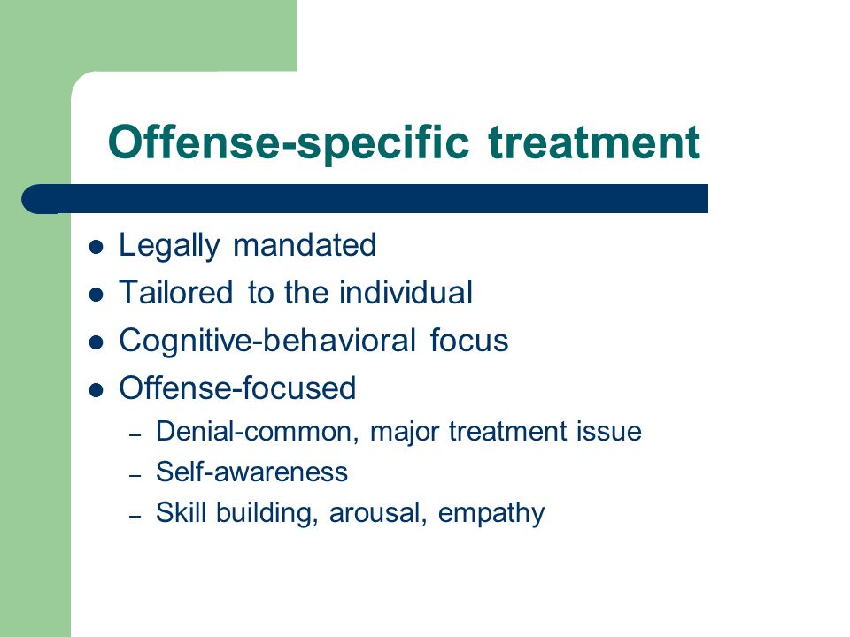Offense-specific treatment Legally mandated Tailored to the individual Cognitive-behavioral focus Offense-focused – Denial-common, major treatment issue – Self-awareness – Skill building, arousal, empathy