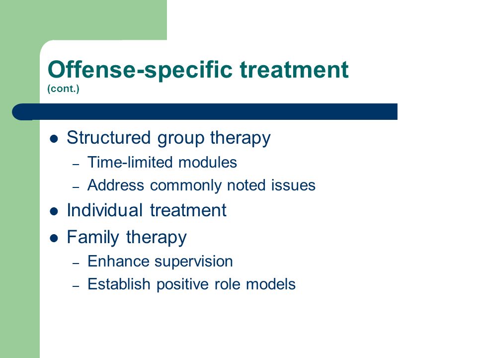Offense-specific treatment (cont.) Structured group therapy – Time-limited modules – Address commonly noted issues Individual treatment Family therapy – Enhance supervision – Establish positive role models