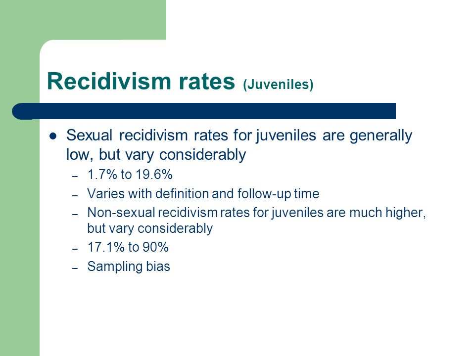 Recidivism rates (Juveniles) Sexual recidivism rates for juveniles are generally low, but vary considerably – 1.7% to 19.6% – Varies with definition and follow-up time – Non-sexual recidivism rates for juveniles are much higher, but vary considerably – 17.1% to 90% – Sampling bias