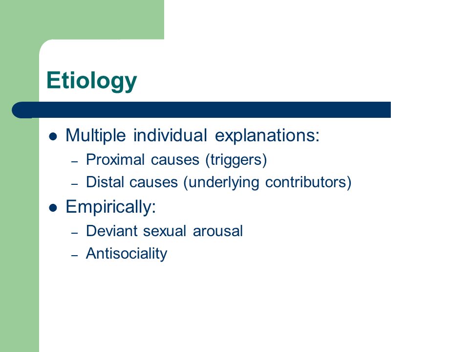 Etiology Multiple individual explanations: – Proximal causes (triggers) – Distal causes (underlying contributors) Empirically: – Deviant sexual arousal – Antisociality