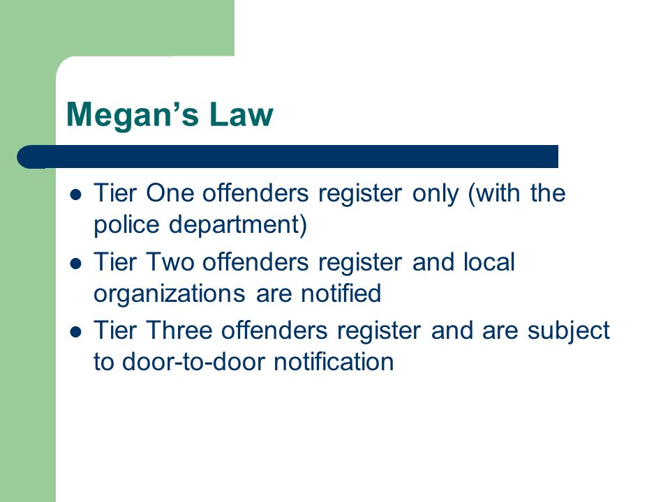 Megan’s Law Tier One offenders register only (with the police department) Tier Two offenders register and local organizations are notified Tier Three offenders register and are subject to door-to-door notification