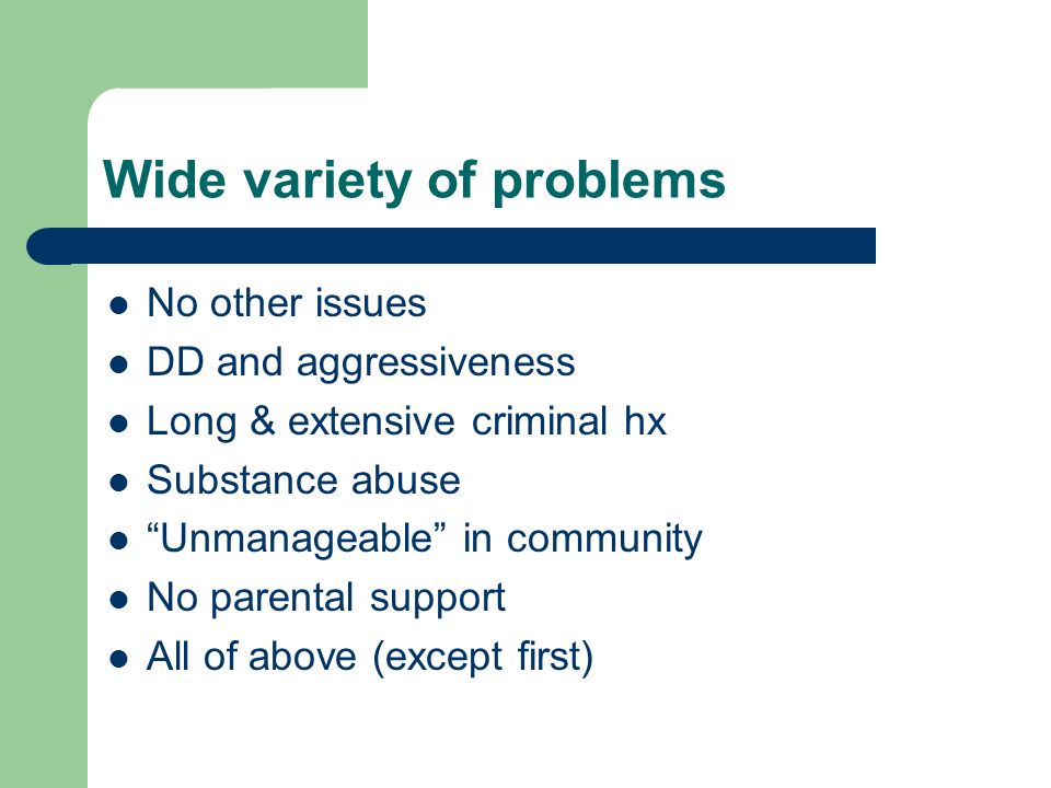 Wide variety of problems No other issues DD and aggressiveness Long & extensive criminal hx Substance abuse Unmanageable in community No parental support All of above (except first)