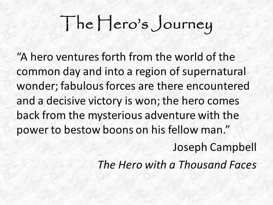 The Hero’s Journey A hero ventures forth from the world of the common day and into a region of supernatural wonder; fabulous forces are there encountered and a decisive victory is won; the hero comes back from the mysterious adventure with the power to bestow boons on his fellow man. Joseph Campbell The Hero with a Thousand Faces