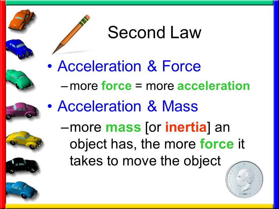 Second Law Acceleration & Force –more force = more acceleration Acceleration & Mass –more mass [or inertia] an object has, the more force it takes to move the object