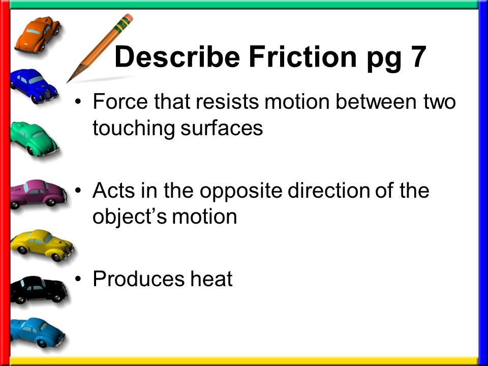Describe Friction pg 7 Force that resists motion between two touching surfaces Acts in the opposite direction of the object’s motion Produces heat