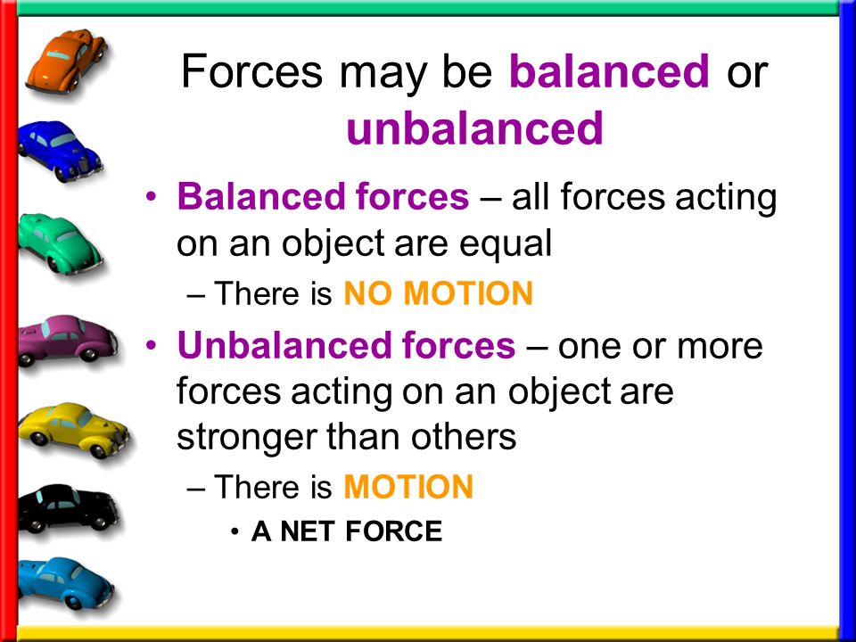 Forces may be balanced or unbalanced Balanced forces – all forces acting on an object are equal –There is NO MOTION Unbalanced forces – one or more forces acting on an object are stronger than others –There is MOTION A NET FORCE