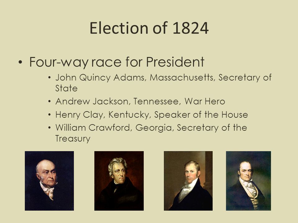 Election of 1824 Four-way race for President John Quincy Adams, Massachusetts, Secretary of State Andrew Jackson, Tennessee, War Hero Henry Clay, Kentucky, Speaker of the House William Crawford, Georgia, Secretary of the Treasury