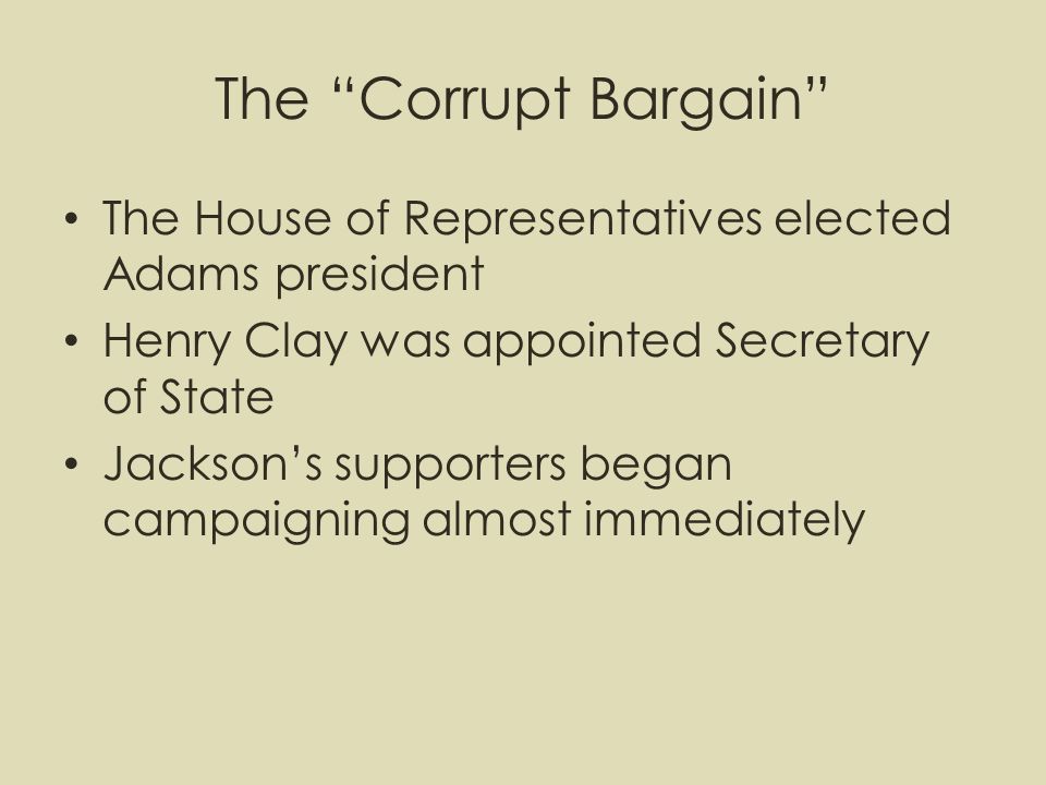 The Corrupt Bargain The House of Representatives elected Adams president Henry Clay was appointed Secretary of State Jackson’s supporters began campaigning almost immediately