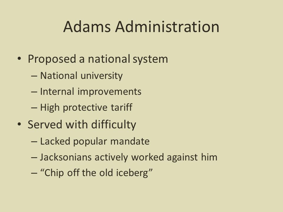 Adams Administration Proposed a national system – National university – Internal improvements – High protective tariff Served with difficulty – Lacked popular mandate – Jacksonians actively worked against him – Chip off the old iceberg