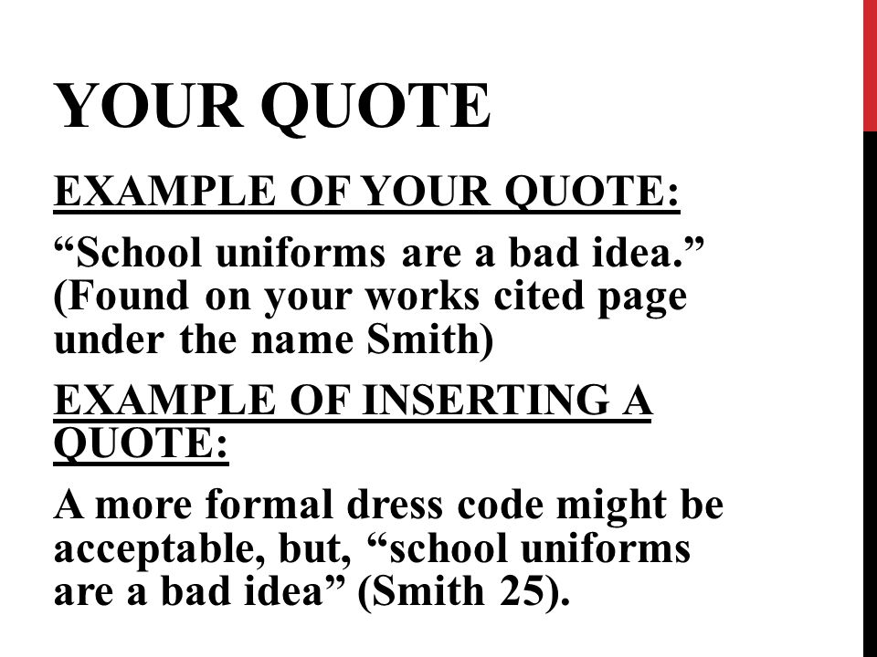YOUR QUOTE EXAMPLE OF YOUR QUOTE: School uniforms are a bad idea. (Found on your works cited page under the name Smith) EXAMPLE OF INSERTING A QUOTE: A more formal dress code might be acceptable, but, school uniforms are a bad idea (Smith 25).