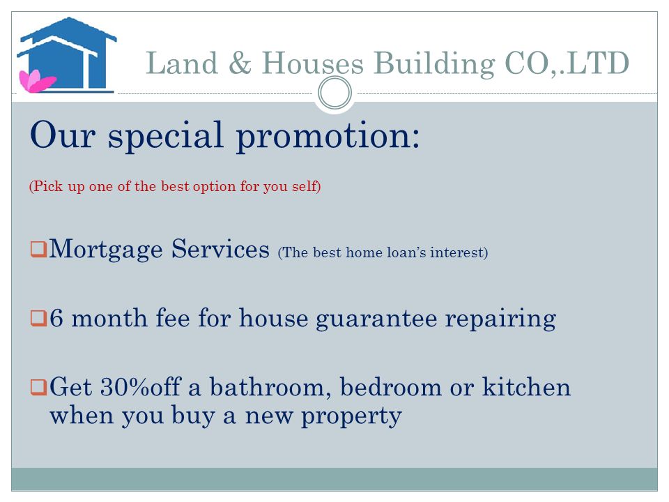 Land & Houses Building CO,.LTD Our special promotion: (Pick up one of the best option for you self)  Mortgage Services (The best home loan’s interest)  6 month fee for house guarantee repairing  Get 30%off a bathroom, bedroom or kitchen when you buy a new property