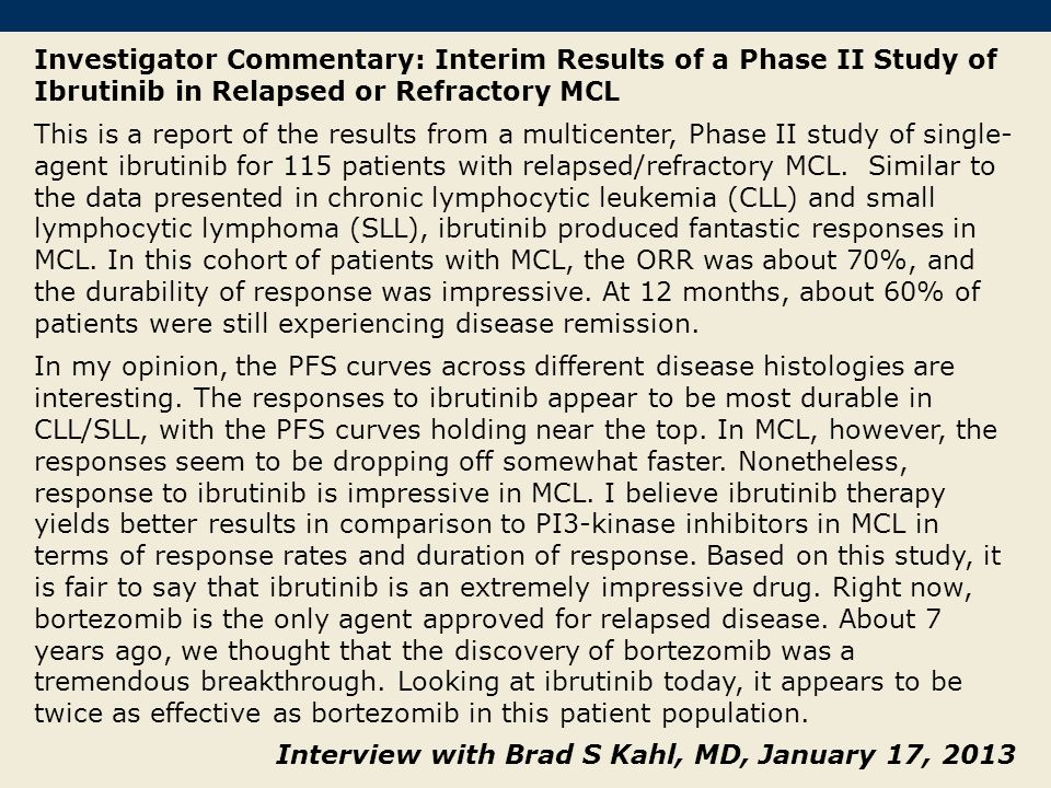 Investigator Commentary: Interim Results of a Phase II Study of Ibrutinib in Relapsed or Refractory MCL This is a report of the results from a multicenter, Phase II study of single- agent ibrutinib for 115 patients with relapsed/refractory MCL.
