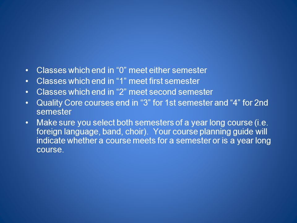 Classes which end in 0 meet either semester Classes which end in 1 meet first semester Classes which end in 2 meet second semester Quality Core courses end in 3 for 1st semester and 4 for 2nd semester Make sure you select both semesters of a year long course (i.e.