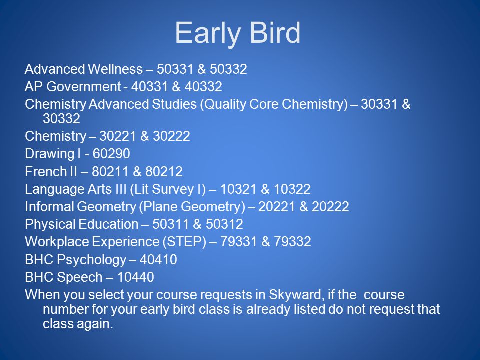 Early Bird Advanced Wellness – & AP Government & Chemistry Advanced Studies (Quality Core Chemistry) – & Chemistry – & Drawing I French II – & Language Arts III (Lit Survey I) – & Informal Geometry (Plane Geometry) – & Physical Education – & Workplace Experience (STEP) – & BHC Psychology – BHC Speech – When you select your course requests in Skyward, if the course number for your early bird class is already listed do not request that class again.