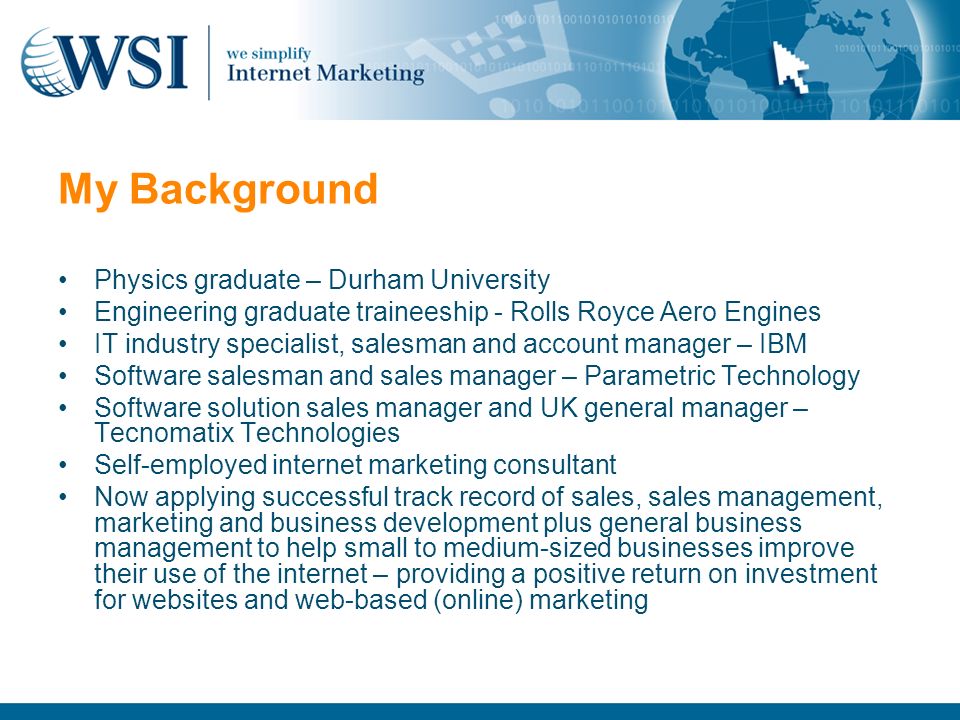 My Background Physics graduate – Durham University Engineering graduate traineeship - Rolls Royce Aero Engines IT industry specialist, salesman and account manager – IBM Software salesman and sales manager – Parametric Technology Software solution sales manager and UK general manager – Tecnomatix Technologies Self-employed internet marketing consultant Now applying successful track record of sales, sales management, marketing and business development plus general business management to help small to medium-sized businesses improve their use of the internet – providing a positive return on investment for websites and web-based (online) marketing