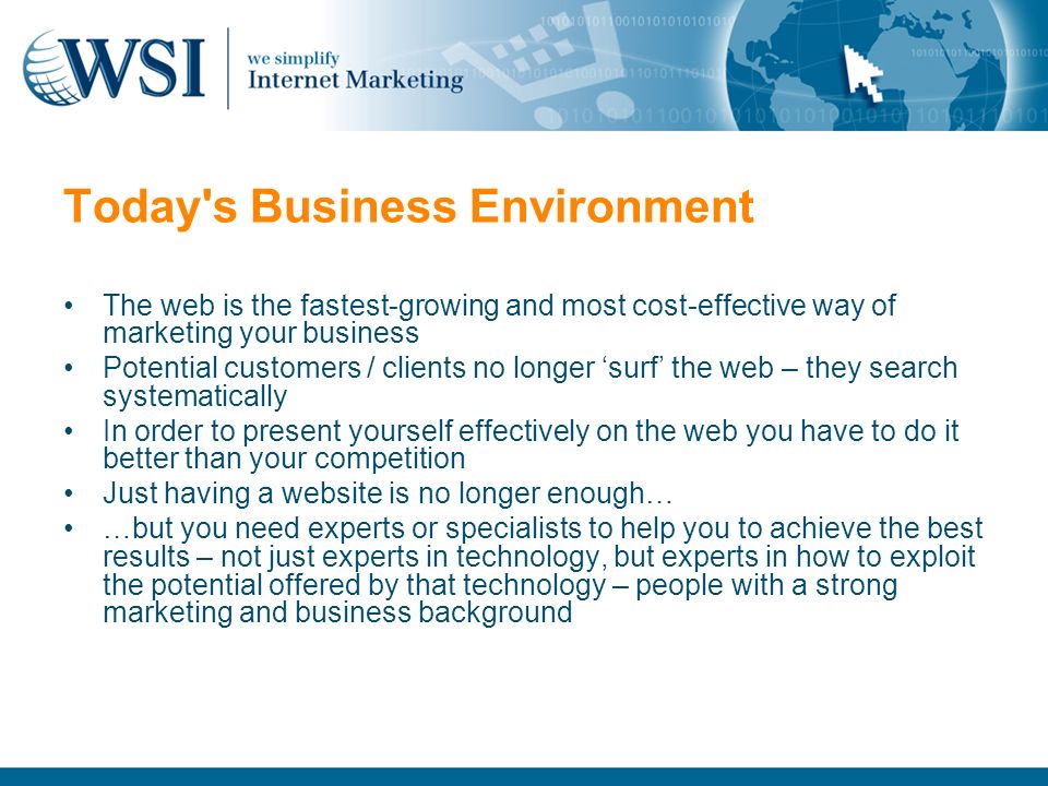 Today s Business Environment The web is the fastest-growing and most cost-effective way of marketing your business Potential customers / clients no longer ‘surf’ the web – they search systematically In order to present yourself effectively on the web you have to do it better than your competition Just having a website is no longer enough… …but you need experts or specialists to help you to achieve the best results – not just experts in technology, but experts in how to exploit the potential offered by that technology – people with a strong marketing and business background