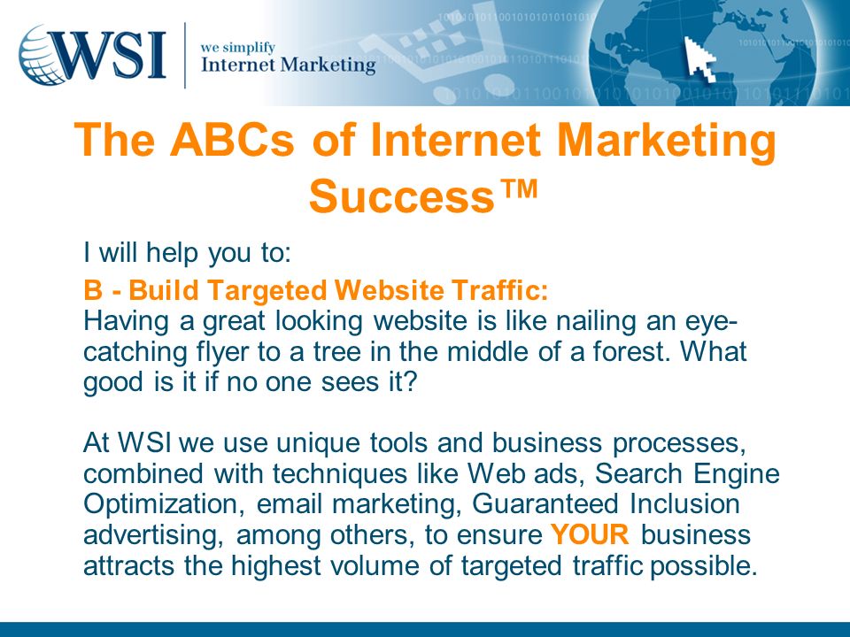 The ABCs of Internet Marketing Success™ I will help you to: B - Build Targeted Website Traffic: Having a great looking website is like nailing an eye- catching flyer to a tree in the middle of a forest.