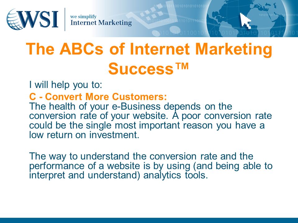 The ABCs of Internet Marketing Success™ I will help you to: C - Convert More Customers: The health of your e-Business depends on the conversion rate of your website.