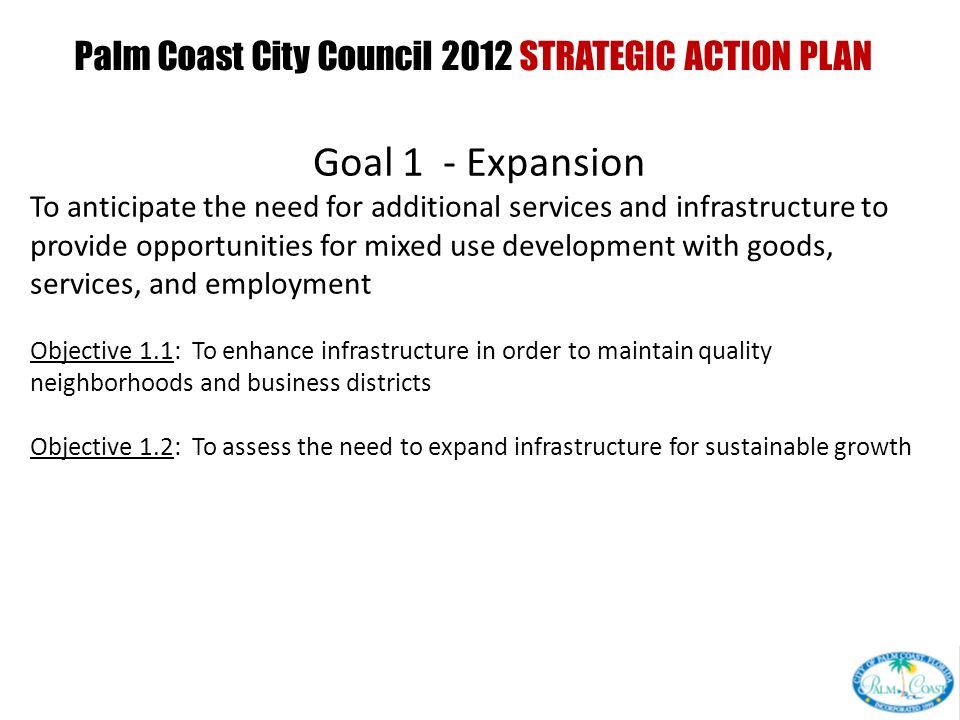 Palm Coast City Council 2012 STRATEGIC ACTION PLAN PRESENTED AT CITY COUNCIL INTERVIEW CURRENT GOALS PRESENTED AT CITY COUNCIL WORKSHOP Goal 1 - Expansion To anticipate the need for additional services and infrastructure to provide opportunities for mixed use development with goods, services, and employment Objective 1.1: To enhance infrastructure in order to maintain quality neighborhoods and business districts Objective 1.2: To assess the need to expand infrastructure for sustainable growth