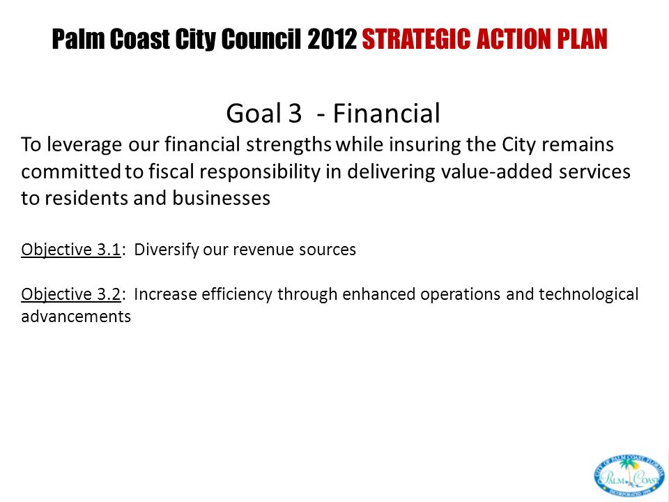 Palm Coast City Council 2012 STRATEGIC ACTION PLAN PRESENTED AT CITY COUNCIL INTERVIEW CURRENT GOALS PRESENTED AT CITY COUNCIL WORKSHOP Goal 3 - Financial To leverage our financial strengths while insuring the City remains committed to fiscal responsibility in delivering value-added services to residents and businesses Objective 3.1: Diversify our revenue sources Objective 3.2: Increase efficiency through enhanced operations and technological advancements