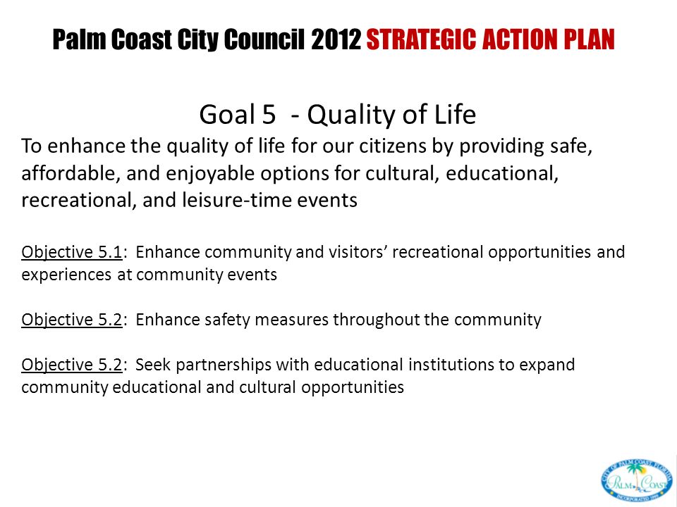 Palm Coast City Council 2012 STRATEGIC ACTION PLAN PRESENTED AT CITY COUNCIL INTERVIEW CURRENT GOALS PRESENTED AT CITY COUNCIL WORKSHOP Goal 5 - Quality of Life To enhance the quality of life for our citizens by providing safe, affordable, and enjoyable options for cultural, educational, recreational, and leisure-time events Objective 5.1: Enhance community and visitors’ recreational opportunities and experiences at community events Objective 5.2: Enhance safety measures throughout the community Objective 5.2: Seek partnerships with educational institutions to expand community educational and cultural opportunities