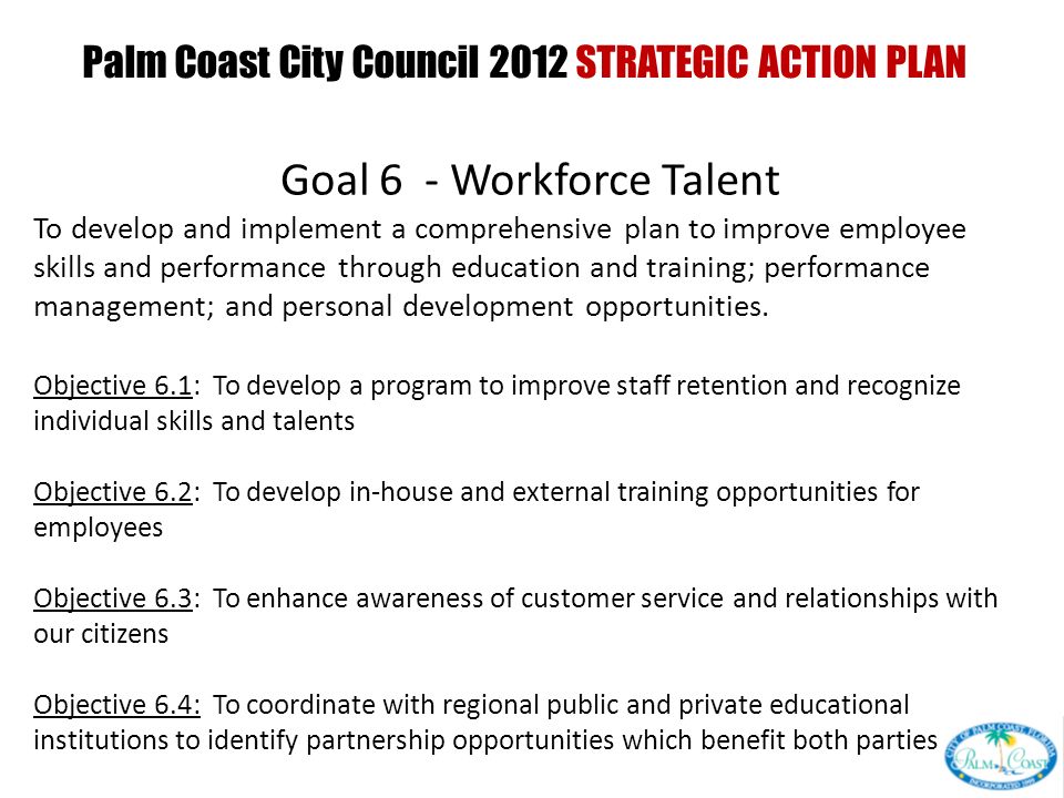 Palm Coast City Council 2012 STRATEGIC ACTION PLAN PRESENTED AT CITY COUNCIL INTERVIEW CURRENT GOALS PRESENTED AT CITY COUNCIL WORKSHOP Goal 6 - Workforce Talent To develop and implement a comprehensive plan to improve employee skills and performance through education and training; performance management; and personal development opportunities.
