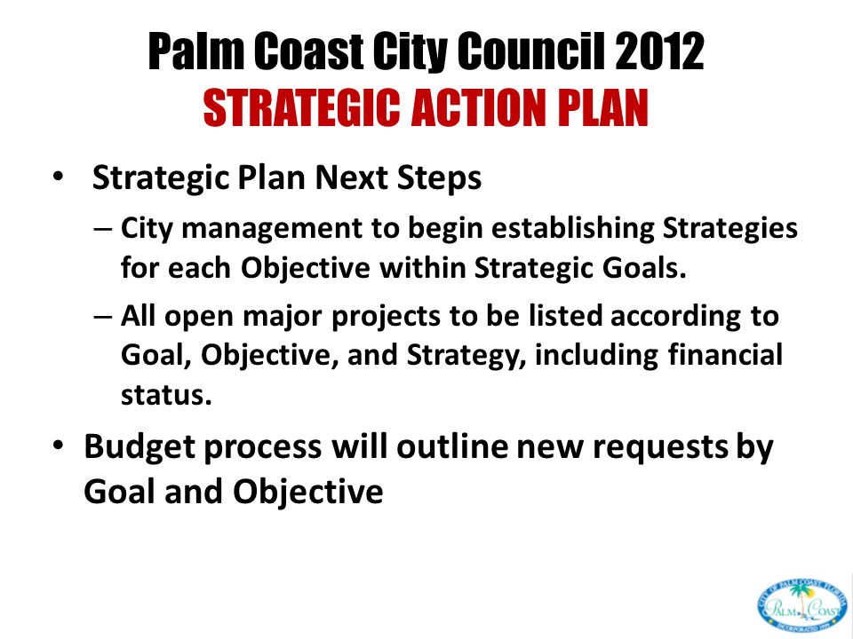 Palm Coast City Council 2012 STRATEGIC ACTION PLAN Strategic Plan Next Steps – City management to begin establishing Strategies for each Objective within Strategic Goals.