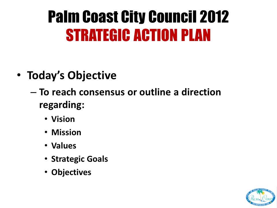 Palm Coast City Council 2012 STRATEGIC ACTION PLAN Today’s Objective – To reach consensus or outline a direction regarding: Vision Mission Values Strategic Goals Objectives