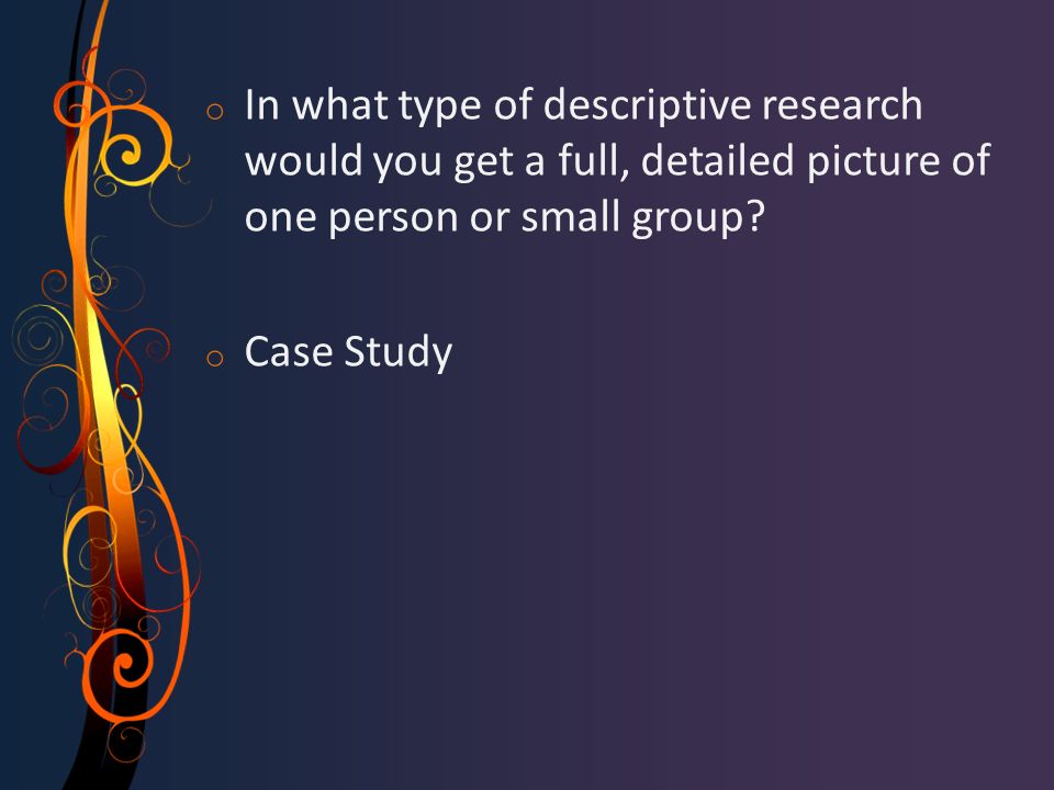 o In what type of descriptive research would you get a full, detailed picture of one person or small group.