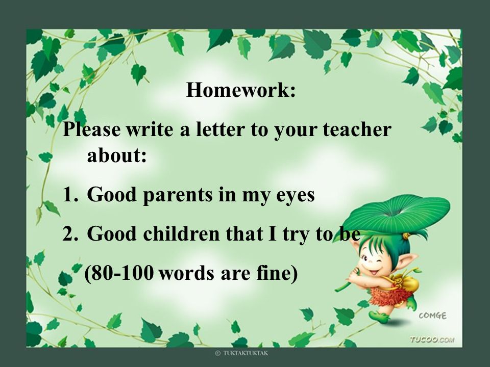 Homework: Please write a letter to your teacher about: 1.Good parents in my eyes 2.Good children that I try to be ( words are fine)