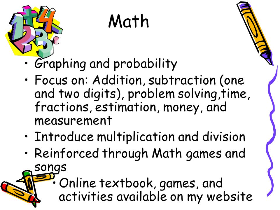 Math Graphing and probability Focus on: Addition, subtraction (one and two digits), problem solving,time, fractions, estimation, money, and measurement Introduce multiplication and division Reinforced through Math games and songs Online textbook, games, and activities available on my website