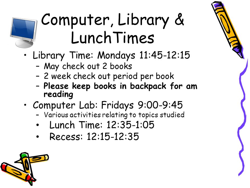Computer, Library & LunchTimes Library Time: Mondays 11:45-12:15 –May check out 2 books –2 week check out period per book –Please keep books in backpack for am reading Computer Lab: Fridays 9:00-9:45 –Various activities relating to topics studied Lunch Time: 12:35-1:05 Recess: 12:15-12:35