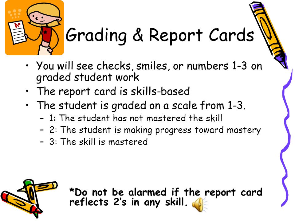 Grading & Report Cards You will see checks, smiles, or numbers 1-3 on graded student work The report card is skills-based The student is graded on a scale from 1-3.