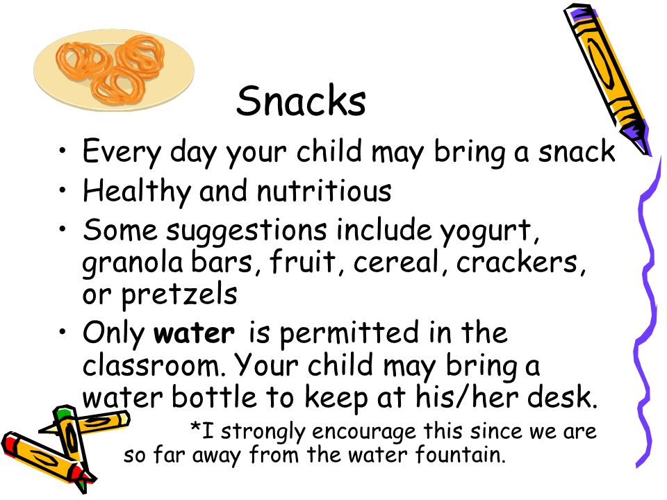 Snacks Every day your child may bring a snack Healthy and nutritious Some suggestions include yogurt, granola bars, fruit, cereal, crackers, or pretzels Only water is permitted in the classroom.