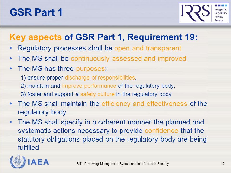 IAEA GSR Part 1 Key aspects of GSR Part 1, Requirement 19: Regulatory processes shall be open and transparent The MS shall be continuously assessed and improved The MS has three purposes: 1) ensure proper discharge of responsibilities, 2) maintain and improve performance of the regulatory body, 3) foster and support a safety culture in the regulatory body The MS shall maintain the efficiency and effectiveness of the regulatory body The MS shall specify in a coherent manner the planned and systematic actions necessary to provide confidence that the statutory obligations placed on the regulatory body are being fulfilled BIT - Reviewing Management System and Interface with Security10