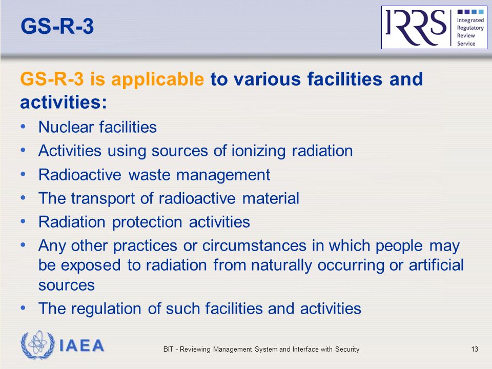 IAEA GS-R-3 GS-R-3 is applicable to various facilities and activities: Nuclear facilities Activities using sources of ionizing radiation Radioactive waste management The transport of radioactive material Radiation protection activities Any other practices or circumstances in which people may be exposed to radiation from naturally occurring or artificial sources The regulation of such facilities and activities BIT - Reviewing Management System and Interface with Security13