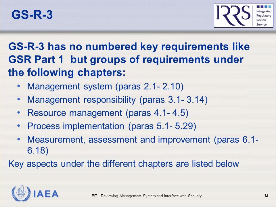 IAEA GS-R-3 GS-R-3 has no numbered key requirements like GSR Part 1 but groups of requirements under the following chapters: Management system (paras ) Management responsibility (paras ) Resource management (paras ) Process implementation (paras ) Measurement, assessment and improvement (paras ) Key aspects under the different chapters are listed below BIT - Reviewing Management System and Interface with Security14