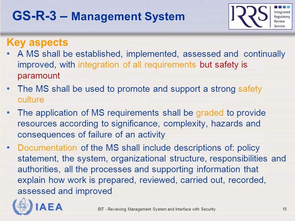 IAEA GS-R-3 – Management System Key aspects A MS shall be established, implemented, assessed and continually improved, with integration of all requirements but safety is paramount The MS shall be used to promote and support a strong safety culture The application of MS requirements shall be graded to provide resources according to significance, complexity, hazards and consequences of failure of an activity Documentation of the MS shall include descriptions of: policy statement, the system, organizational structure, responsibilities and authorities, all the processes and supporting information that explain how work is prepared, reviewed, carried out, recorded, assessed and improved BIT - Reviewing Management System and Interface with Security15