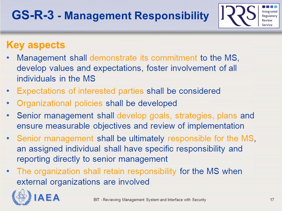 IAEA GS-R-3 - Management Responsibility Key aspects Management shall demonstrate its commitment to the MS, develop values and expectations, foster involvement of all individuals in the MS Expectations of interested parties shall be considered Organizational policies shall be developed Senior management shall develop goals, strategies, plans and ensure measurable objectives and review of implementation Senior management shall be ultimately responsible for the MS, an assigned individual shall have specific responsibility and reporting directly to senior management The organization shall retain responsibility for the MS when external organizations are involved BIT - Reviewing Management System and Interface with Security17