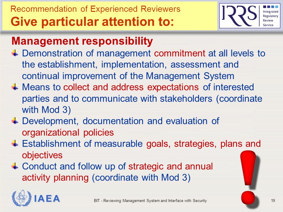 IAEA Management responsibility Demonstration of management commitment at all levels to the establishment, implementation, assessment and continual improvement of the Management System Means to collect and address expectations of interested parties and to communicate with stakeholders (coordinate with Mod 3) Development, documentation and evaluation of organizational policies Establishment of measurable goals, strategies, plans and objectives Conduct and follow up of strategic and annual activity planning (coordinate with Mod 3) BIT - Reviewing Management System and Interface with Security19 Recommendation of Experienced Reviewers Give particular attention to:
