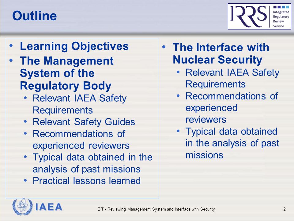 IAEA Outline Learning Objectives The Management System of the Regulatory Body Relevant IAEA Safety Requirements Relevant Safety Guides Recommendations of experienced reviewers Typical data obtained in the analysis of past missions Practical lessons learned The Interface with Nuclear Security Relevant IAEA Safety Requirements Recommendations of experienced reviewers Typical data obtained in the analysis of past missions BIT - Reviewing Management System and Interface with Security2
