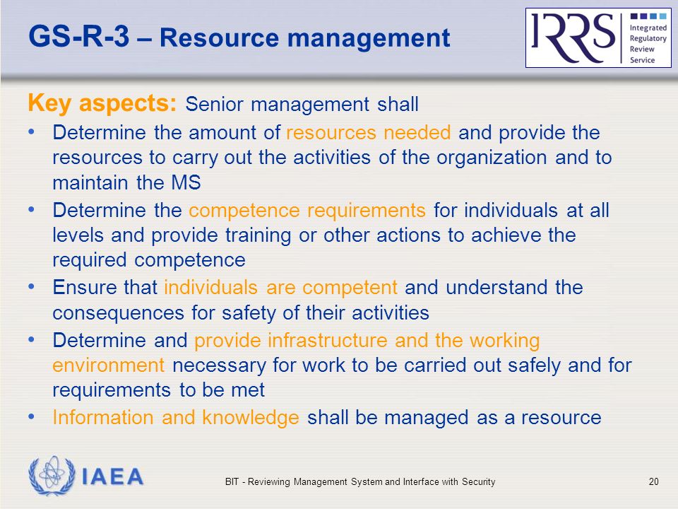 IAEA GS-R-3 – Resource management Key aspects: Senior management shall Determine the amount of resources needed and provide the resources to carry out the activities of the organization and to maintain the MS Determine the competence requirements for individuals at all levels and provide training or other actions to achieve the required competence Ensure that individuals are competent and understand the consequences for safety of their activities Determine and provide infrastructure and the working environment necessary for work to be carried out safely and for requirements to be met Information and knowledge shall be managed as a resource BIT - Reviewing Management System and Interface with Security20
