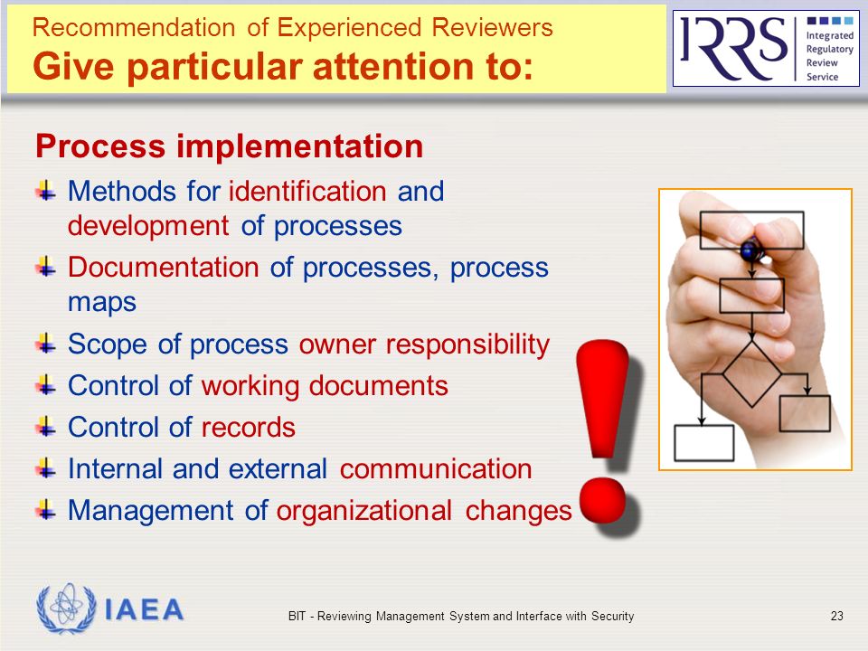 IAEA Process implementation Methods for identification and development of processes Documentation of processes, process maps Scope of process owner responsibility Control of working documents Control of records Internal and external communication Management of organizational changes BIT - Reviewing Management System and Interface with Security23 Recommendation of Experienced Reviewers Give particular attention to: