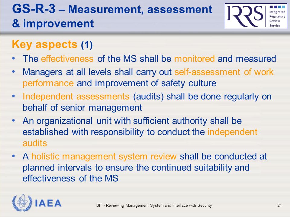 IAEA GS-R-3 – Measurement, assessment & improvement Key aspects (1) The effectiveness of the MS shall be monitored and measured Managers at all levels shall carry out self-assessment of work performance and improvement of safety culture Independent assessments (audits) shall be done regularly on behalf of senior management An organizational unit with sufficient authority shall be established with responsibility to conduct the independent audits A holistic management system review shall be conducted at planned intervals to ensure the continued suitability and effectiveness of the MS BIT - Reviewing Management System and Interface with Security24