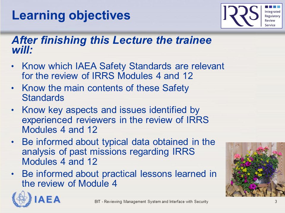 IAEA Learning objectives After finishing this Lecture the trainee will: Know which IAEA Safety Standards are relevant for the review of IRRS Modules 4 and 12 Know the main contents of these Safety Standards Know key aspects and issues identified by experienced reviewers in the review of IRRS Modules 4 and 12 Be informed about typical data obtained in the analysis of past missions regarding IRRS Modules 4 and 12 Be informed about practical lessons learned in the review of Module 4 BIT - Reviewing Management System and Interface with Security3