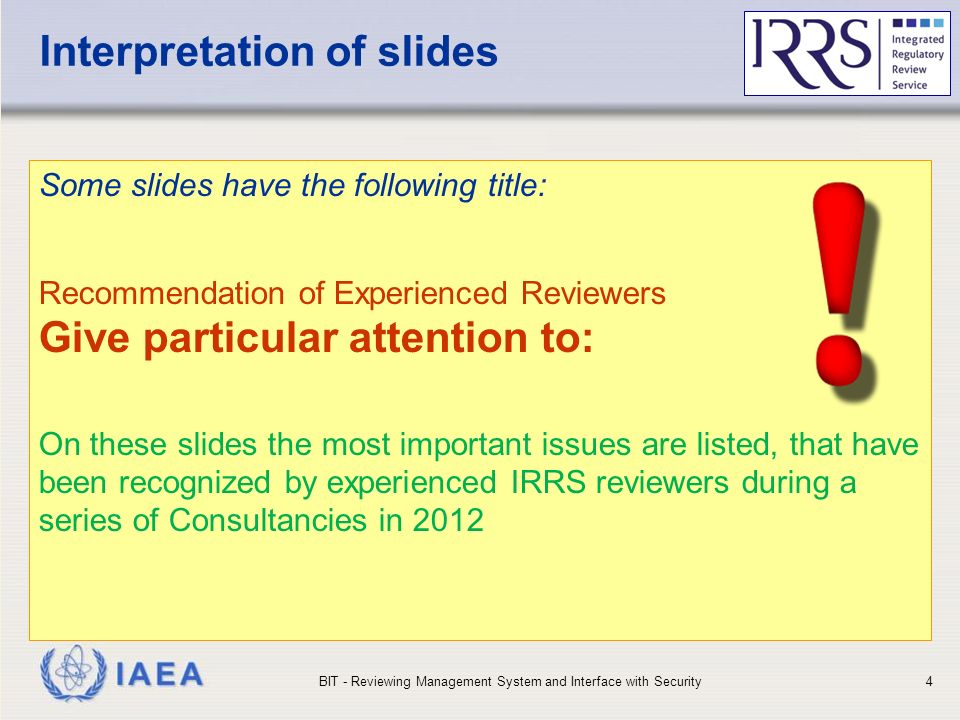 IAEA Interpretation of slides Some slides have the following title: Recommendation of Experienced Reviewers Give particular attention to: On these slides the most important issues are listed, that have been recognized by experienced IRRS reviewers during a series of Consultancies in 2012 BIT - Reviewing Management System and Interface with Security4