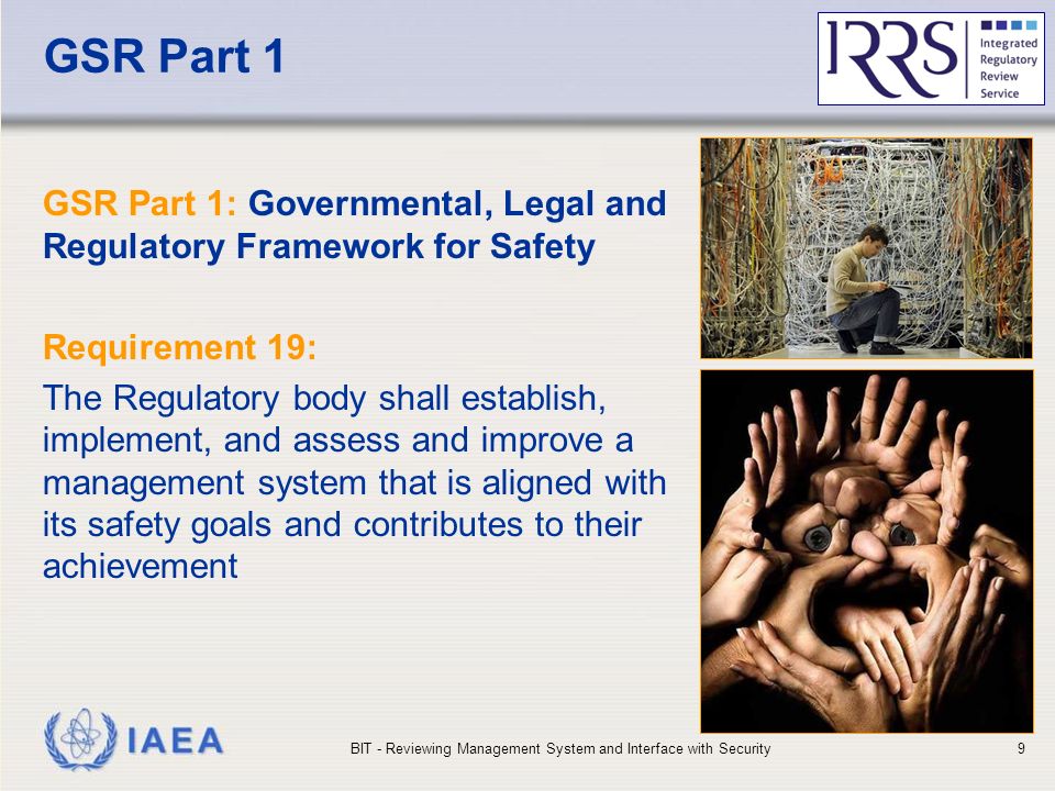 IAEA GSR Part 1 GSR Part 1: Governmental, Legal and Regulatory Framework for Safety Requirement 19: The Regulatory body shall establish, implement, and assess and improve a management system that is aligned with its safety goals and contributes to their achievement BIT - Reviewing Management System and Interface with Security9