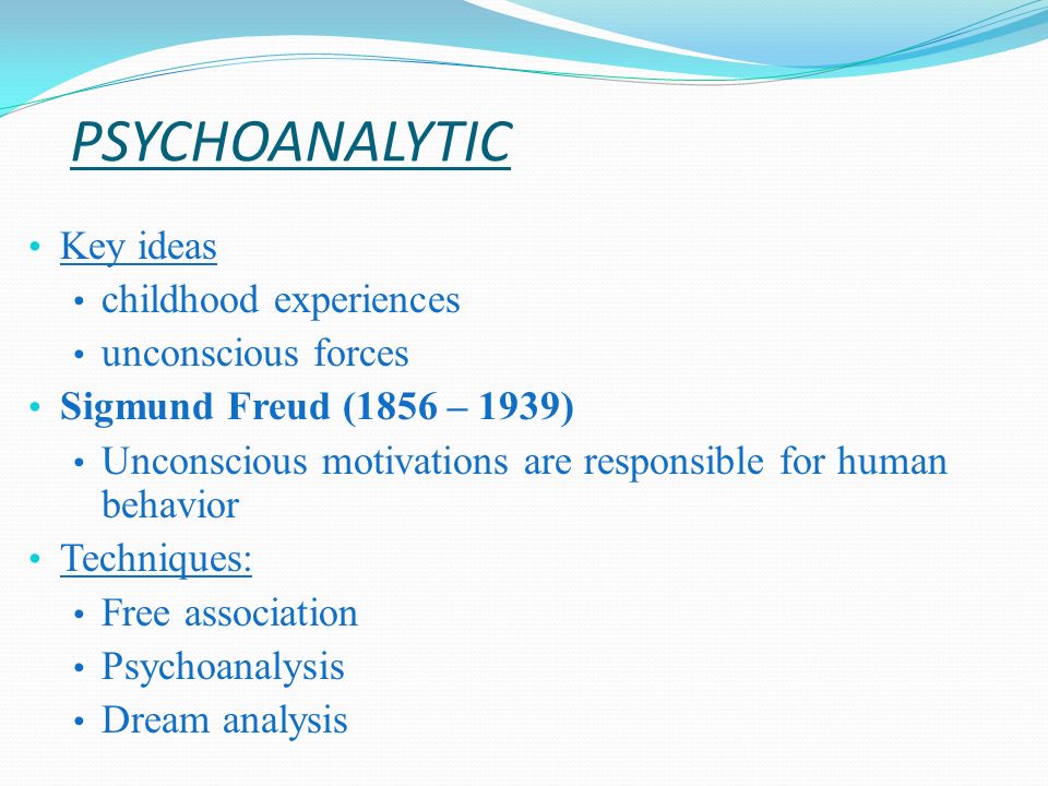 PSYCHOANALYTIC Key ideas childhood experiences unconscious forces Sigmund Freud (1856 – 1939) Unconscious motivations are responsible for human behavior Techniques: Free association Psychoanalysis Dream analysis