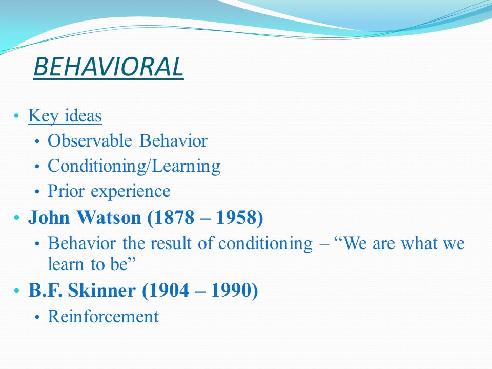 BEHAVIORAL Key ideas Observable Behavior Conditioning/Learning Prior experience John Watson (1878 – 1958) Behavior the result of conditioning – We are what we learn to be B.F.