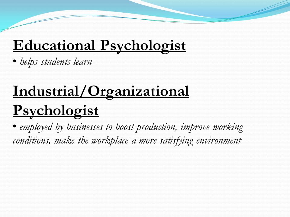 Educational Psychologist helps students learn Industrial/Organizational Psychologist employed by businesses to boost production, improve working conditions, make the workplace a more satisfying environment